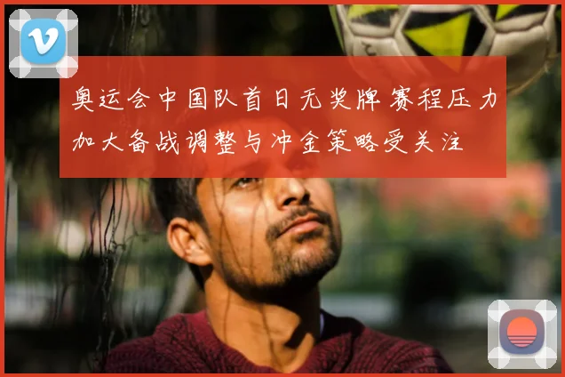 奥运会中国队首日无奖牌 赛程压力加大备战调整与冲金策略受关注