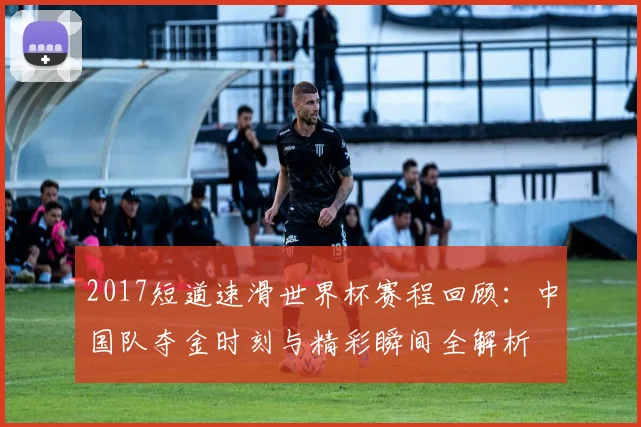 2017短道速滑世界杯赛程回顾：中国队夺金时刻与精彩瞬间全解析