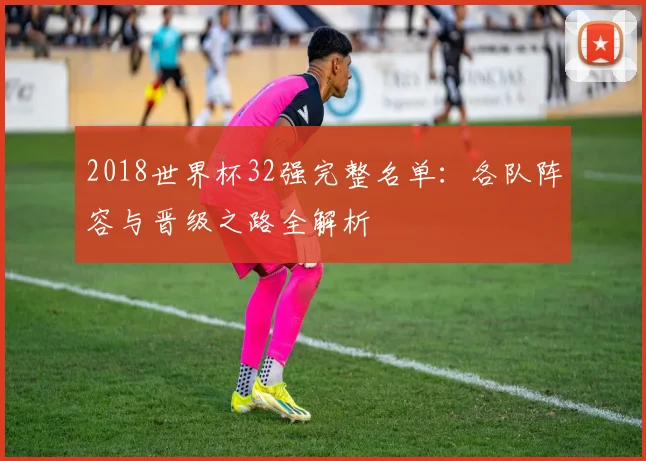 2018世界杯32强完整名单：各队阵容与晋级之路全解析