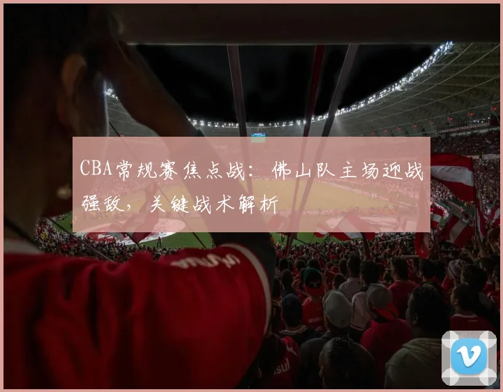 CBA常规赛焦点战：佛山队主场迎战强敌，关键战术解析