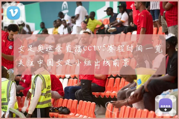 女足奥运会直播cctv5赛程时间一览关注中国女足小组出线前景