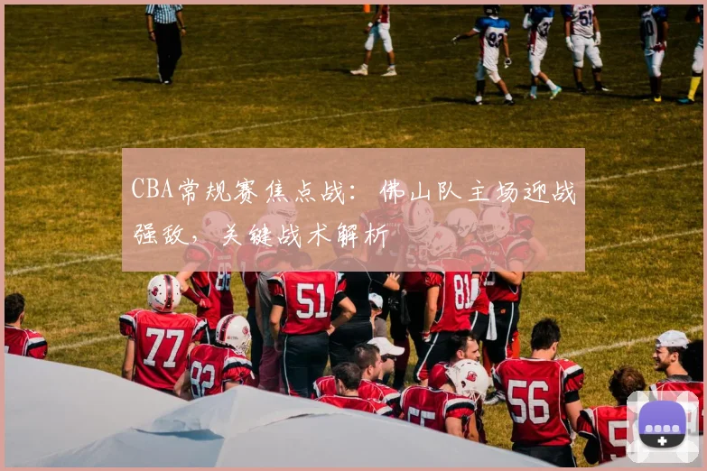 CBA常规赛焦点战：佛山队主场迎战强敌，关键战术解析