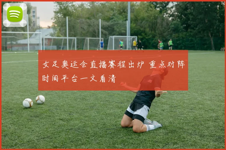 女足奥运会直播赛程出炉 重点对阵时间平台一文看清