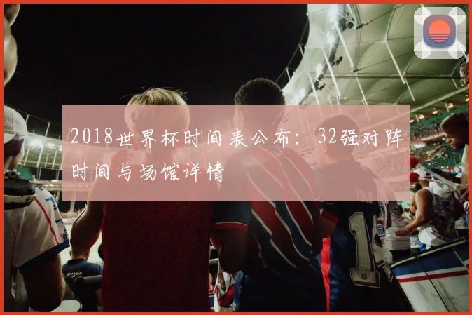 2018世界杯时间表公布：32强对阵时间与场馆详情
