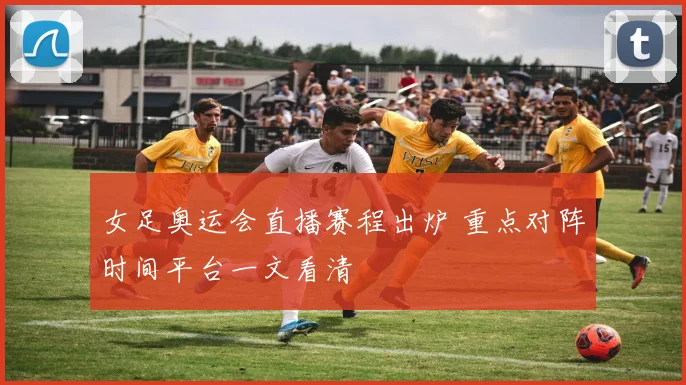 女足奥运会直播赛程出炉 重点对阵时间平台一文看清