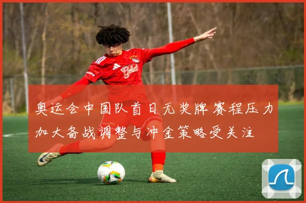 奥运会中国队首日无奖牌 赛程压力加大备战调整与冲金策略受关注